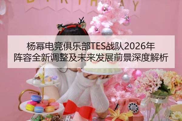 杨幂电竞俱乐部TES战队2026年阵容全新调整及未来发展前景深度解析